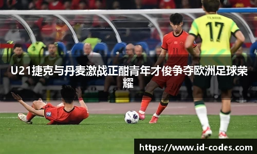U21捷克与丹麦激战正酣青年才俊争夺欧洲足球荣耀
